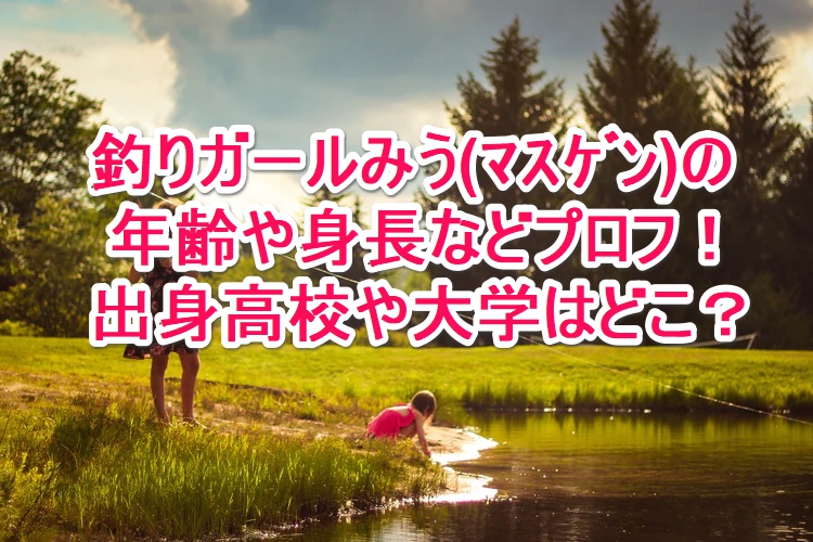 釣りガールみう ﾏｽｹﾞﾝ の年齢や身長などプロフ 出身高校や大学はどこ なんでもミュージアム