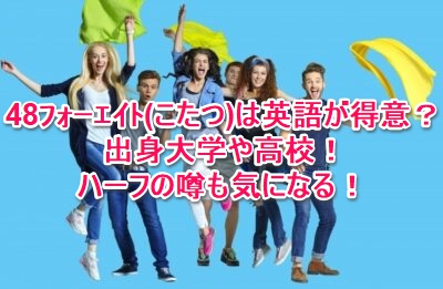 48ﾌｫｰｴｲﾄ こたつ は英語が得意 出身大学や高校 ハーフの噂も気になる なんでもミュージアム